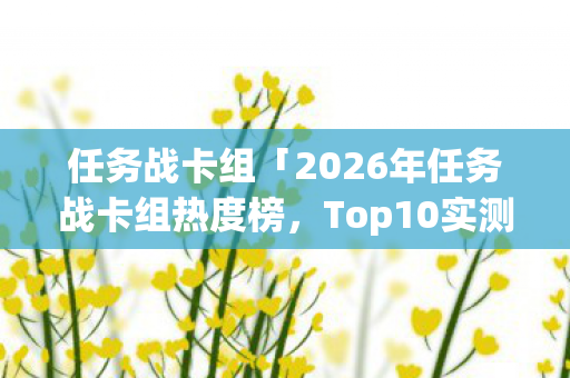 任务战卡组「2026年任务战卡组热度榜,Top10实测,避开80%新手大坑!」 任务战卡组「2026年任务战卡组热度榜,Top10实测,避开80%新手大坑!」