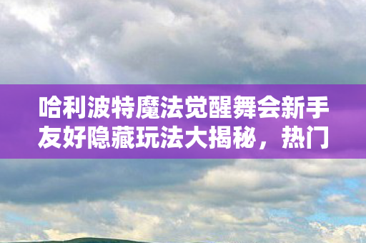 哈利波特魔法觉醒舞会新手友好隐藏玩法大揭秘,热门场景必知必避指南 哈利波特魔法觉醒舞会新手友好隐藏玩法大揭秘,热门场景必知必避指南