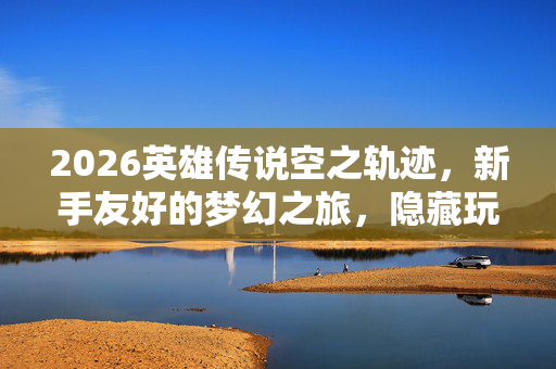2026英雄传说空之轨迹,新手友好的梦幻之旅,隐藏玩法等你发掘 2026英雄传说空之轨迹,新手友好的梦幻之旅,隐藏玩法等你发掘