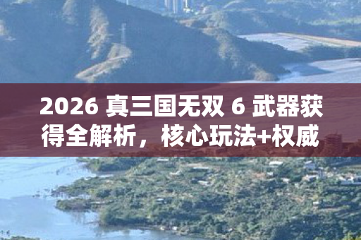 2026 真三国无双 6 武器获得全解析,核心玩法+权威指南+痛点解决秘籍! 2026 真三国无双 6 武器获得全解析,核心玩法+权威指南+痛点解决秘籍!