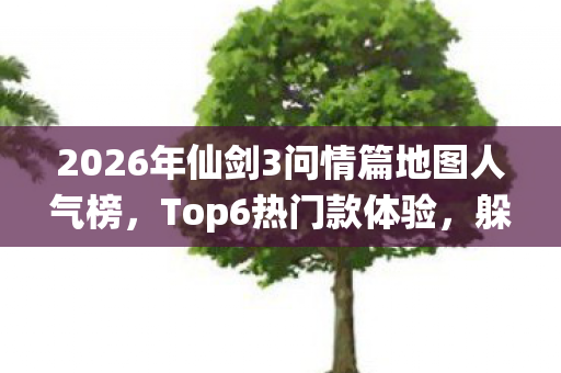 2026年仙剑3问情篇地图人气榜,Top6热门款体验,躲开95%入门陷阱 2026年仙剑3问情篇地图人气榜,Top6热门款体验,躲开95%入门陷阱