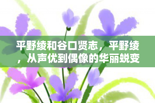 平野绫和谷口贤志,平野绫,从声优到偶像的华丽蜕变 平野绫和谷口贤志,平野绫,从声优到偶像的华丽蜕变