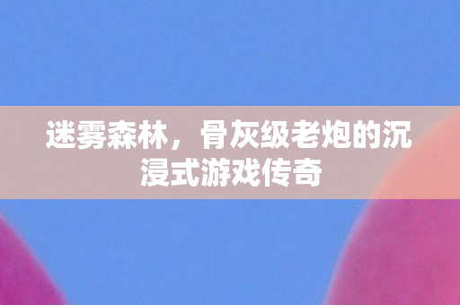 迷雾森林,骨灰级老炮的沉浸式游戏传奇 迷雾森林,骨灰级老炮的沉浸式游戏传奇