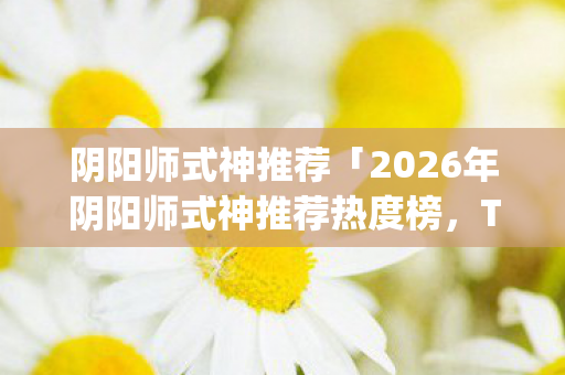 阴阳师式神推荐「2026年阴阳师式神推荐热度榜,Top5高人气实测,避开90%新手陷阱」 阴阳师式神推荐「2026年阴阳师式神推荐热度榜,Top5高人气实测,避开90%新手陷阱」