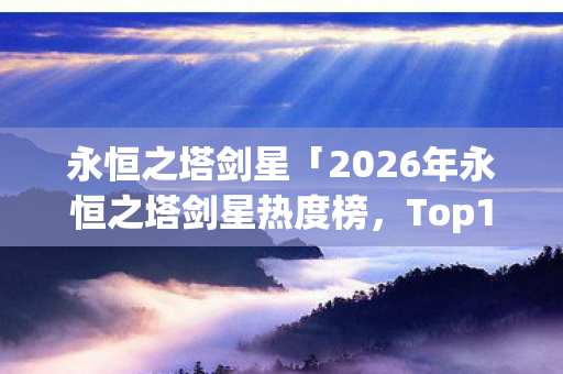 永恒之塔剑星「2026年永恒之塔剑星热度榜,Top10潜力玩法实测,避开80%新手弯路」你知道吗? 永恒之塔剑星「2026年永恒之塔剑星热度榜,Top10潜力玩法实测,避开80%新手弯路」你知道吗?