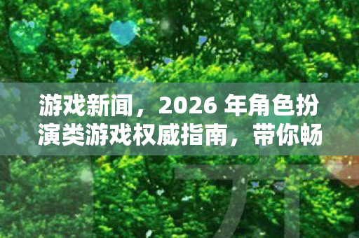 游戏新闻,2026 年角色扮演类游戏权威指南,带你畅玩全新版本 游戏新闻,2026 年角色扮演类游戏权威指南,带你畅玩全新版本