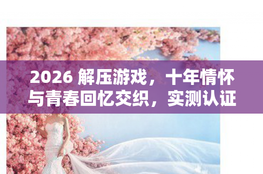 2026 解压游戏,十年情怀与青春回忆交织,实测认证的终极避坑指南! 2026 解压游戏,十年情怀与青春回忆交织,实测认证的终极避坑指南!