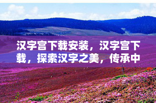 汉字宫下载安装，汉字宫下载，探索汉字之美，传承中华文化