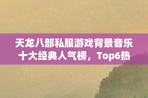 天龙八部私服游戏背景音乐十大经典人气榜,Top6热门款体验,躲开95%入门陷阱 天龙八部私服游戏背景音乐十大经典人气榜,Top6热门款体验,躲开95%入门陷阱