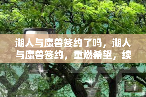 湖人与魔兽签约了吗,湖人与魔兽签约,重燃希望,续写传奇 湖人与魔兽签约了吗,湖人与魔兽签约,重燃希望,续写传奇