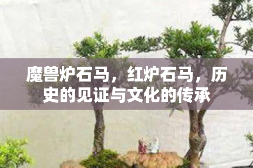 魔兽炉石马，红炉石马，历史的见证与文化的传承
