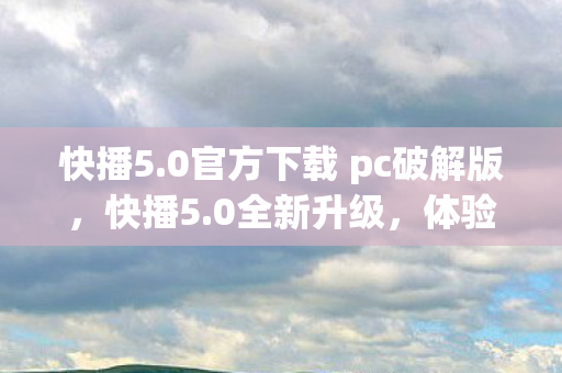 快播5.0官方下载 pc破解版，快播5.0全新升级，体验无与伦比的视听盛宴—官方下载及QVOD使用指南