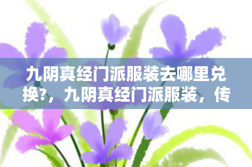 九阴真经门派服装去哪里兑换?,九阴真经门派服装,传承与创新的武侠美学 九阴真经门派服装去哪里兑换?,九阴真经门派服装,传承与创新的武侠美学