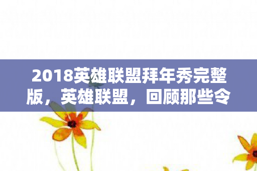 2018英雄联盟拜年秀完整版，英雄联盟，回顾那些令人热血沸腾的拜年秀瞬间