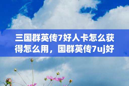 三国群英传7好人卡怎么获得怎么用，国群英传7uj好人卡，一段传奇的延续与传承