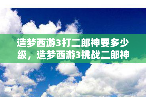 造梦西游3打二郎神要多少级,造梦西游3挑战二郎神,勇气与智慧的双重考验 造梦西游3打二郎神要多少级,造梦西游3挑战二郎神,勇气与智慧的双重考验