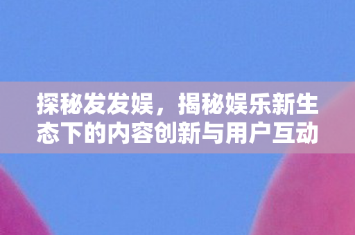 探秘发发娱,揭秘娱乐新生态下的内容创新与用户互动 探秘发发娱,揭秘娱乐新生态下的内容创新与用户互动