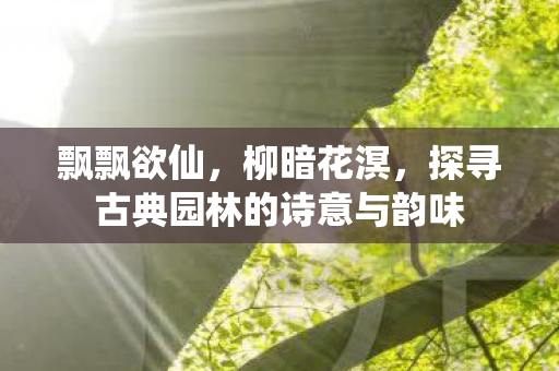 飘飘欲仙,柳暗花溟,探寻古典园林的诗意与韵味 飘飘欲仙,柳暗花溟,探寻古典园林的诗意与韵味
