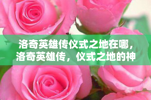 洛奇英雄传仪式之地在哪,洛奇英雄传,仪式之地的神秘探索 洛奇英雄传仪式之地在哪,洛奇英雄传,仪式之地的神秘探索