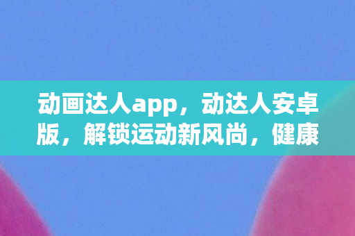 动画达人app,动达人安卓版,解锁运动新风尚,健康生活从此开始 动画达人app,动达人安卓版,解锁运动新风尚,健康生活从此开始