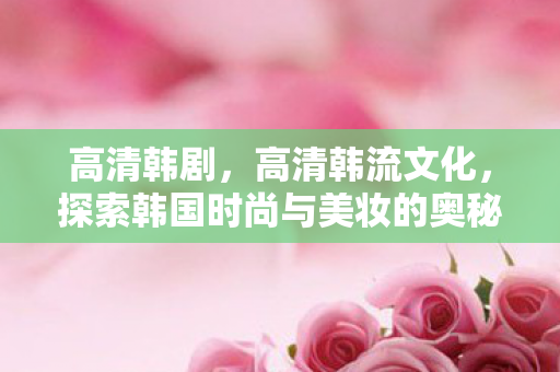 高清韩剧，高清韩流文化，探索韩国时尚与美妆的奥秘