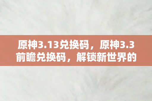 原神3.13兑换码，原神3.3前瞻兑换码，解锁新世界的钥匙