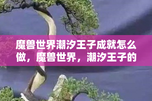 魔兽世界潮汐王子成就怎么做,魔兽世界,潮汐王子的传奇故事 魔兽世界潮汐王子成就怎么做,魔兽世界,潮汐王子的传奇故事