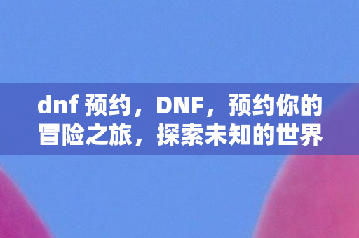 dnf 预约，DNF，预约你的冒险之旅，探索未知的世界