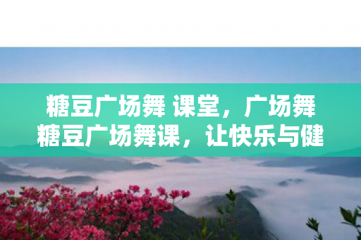糖豆广场舞 课堂,广场舞糖豆广场舞课,让快乐与健康共舞 糖豆广场舞 课堂,广场舞糖豆广场舞课,让快乐与健康共舞