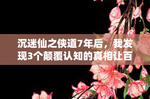 沉迷仙之侠道7年后，我发现3个颠覆认知的真相让百万老玩家集体沉默
