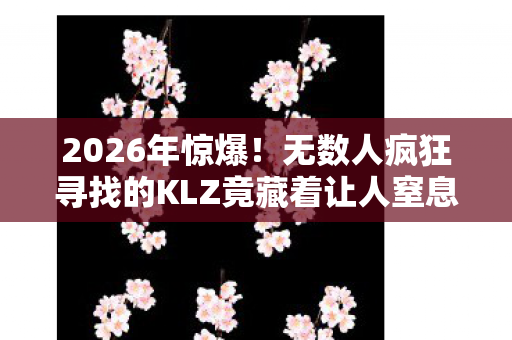 2026年惊爆!无数人疯狂寻找的KLZ竟藏着让人窒息的秘密通道 2026年惊爆!无数人疯狂寻找的KLZ竟藏着让人窒息的秘密通道