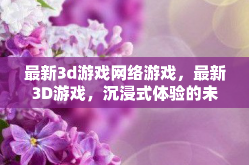 最新3d游戏网络游戏,最新3D游戏,沉浸式体验的未来趋势 最新3d游戏网络游戏,最新3D游戏,沉浸式体验的未来趋势