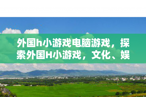 外国h小游戏电脑游戏,探索外国H小游戏,文化、娱乐与创意的奇妙融合 外国h小游戏电脑游戏,探索外国H小游戏,文化、娱乐与创意的奇妙融合