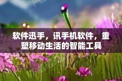 软件迅手,讯手机软件,重塑移动生活的智能工具 软件迅手,讯手机软件,重塑移动生活的智能工具