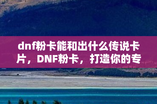dnf粉卡能和出什么传说卡片，DNF粉卡，打造你的专属角色，探索未知的世界