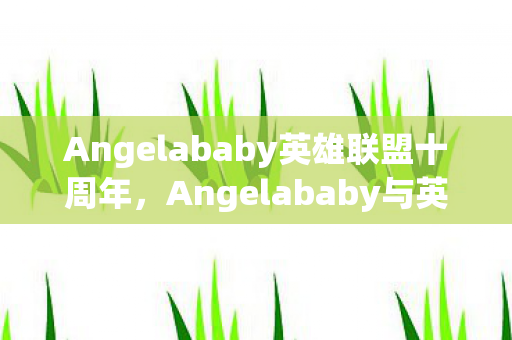 Angelababy英雄联盟十周年，Angelababy与英雄联盟，跨界合作的魅力与惊喜