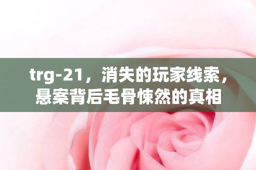 trg-21,消失的玩家线索,悬案背后毛骨悚然的真相 trg-21,消失的玩家线索,悬案背后毛骨悚然的真相