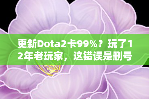更新Dota2卡99%？玩了12年老玩家，这错误是删号警告还是新纪元？