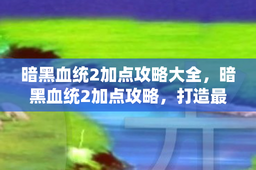 暗黑血统2加点攻略大全,暗黑血统2加点攻略,打造最强战士 暗黑血统2加点攻略大全,暗黑血统2加点攻略,打造最强战士