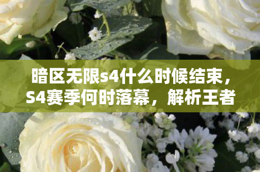 暗区无限s4什么时候结束，S4赛季何时落幕，解析王者荣耀赛季更迭