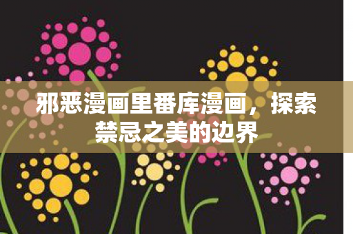 邪恶漫画里番库漫画,探索禁忌之美的边界 邪恶漫画里番库漫画,探索禁忌之美的边界