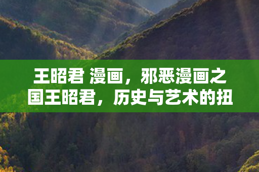 王昭君 漫画,邪恶漫画之国王昭君,历史与艺术的扭曲 王昭君 漫画,邪恶漫画之国王昭君,历史与艺术的扭曲
