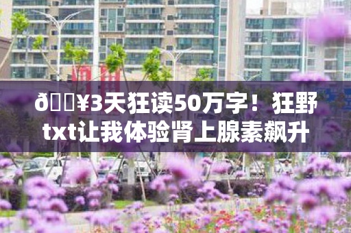 🔥3天狂读50万字！狂野txt让我体验肾上腺素飙升的阅读快感