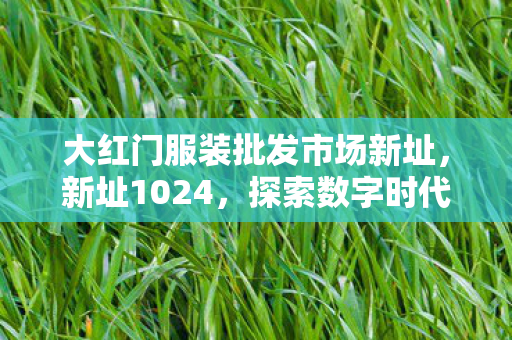 大红门服装批发市场新址,新址1024,探索数字时代的文化新地标 大红门服装批发市场新址,新址1024,探索数字时代的文化新地标