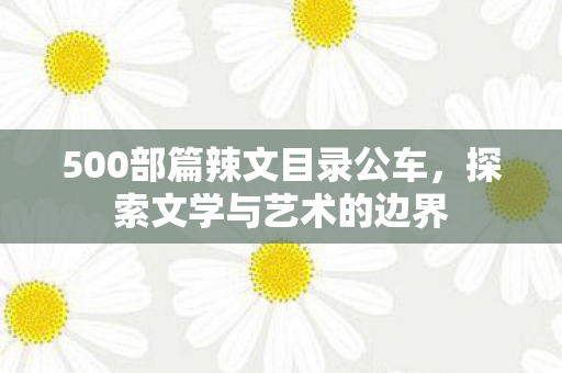 500部篇辣文目录公车,探索文学与艺术的边界 500部篇辣文目录公车,探索文学与艺术的边界