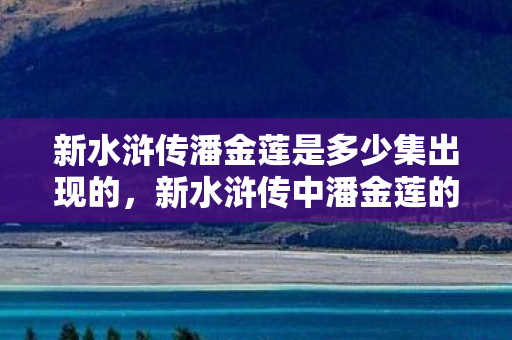 新水浒传潘金莲是多少集出现的,新水浒传中潘金莲的出场集数及角色解析 新水浒传潘金莲是多少集出现的,新水浒传中潘金莲的出场集数及角色解析