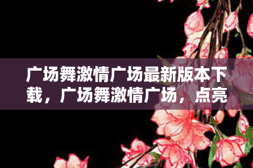 广场舞激情广场最新版本下载，广场舞激情广场，点亮城市夜生活的最新篇章