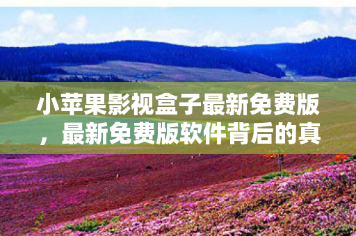 小苹果影视盒子最新免费版，最新免费版软件背后的真相，免费并非总是最佳选择