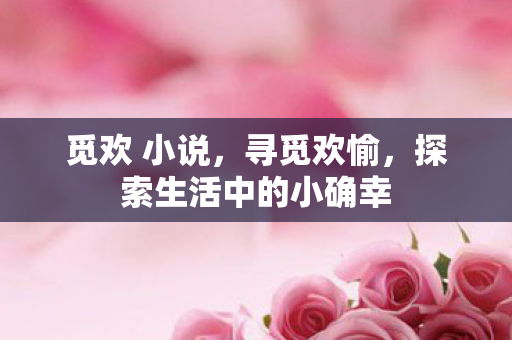 觅欢 小说,寻觅欢愉,探索生活中的小确幸 觅欢 小说,寻觅欢愉,探索生活中的小确幸