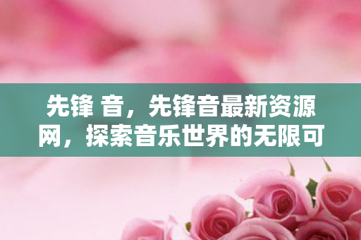 先锋 音,先锋音最新资源网,探索音乐世界的无限可能 先锋 音,先锋音最新资源网,探索音乐世界的无限可能
